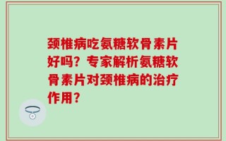 颈椎病吃氨糖软骨素片好吗？专家解析氨糖软骨素片对颈椎病的治疗作用？