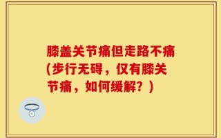 膝盖关节痛但走路不痛(步行无碍，仅有膝关节痛，如何缓解？)