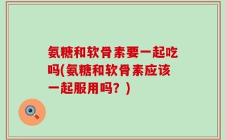 氨糖和软骨素要一起吃吗(氨糖和软骨素应该一起服用吗？)