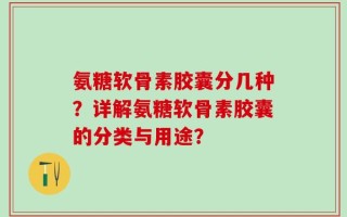 氨糖软骨素胶囊分几种？详解氨糖软骨素胶囊的分类与用途？