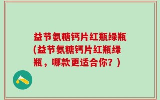 益节氨糖钙片红瓶绿瓶(益节氨糖钙片红瓶绿瓶，哪款更适合你？)