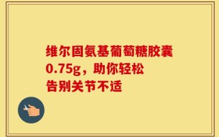 维尔固氨基葡萄糖胶囊0.75g，助你轻松告别关节不适