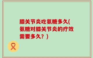 膝关节炎吃氨糖多久(氨糖对膝关节炎的疗效需要多久？)