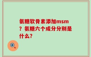 氨糖软骨素添加msm？氨糖六个成分分别是什么？