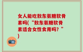 女人能吃敖东氨糖软骨素吗(“敖东氨糖软骨素适合女性食用吗？”)