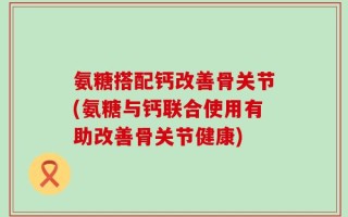 氨糖搭配钙改善骨关节(氨糖与钙联合使用有助改善骨关节健康)
