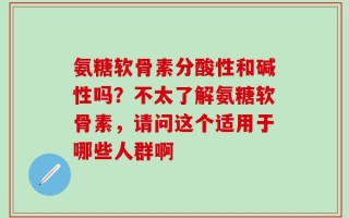 氨糖软骨素分酸性和碱性吗？不太了解氨糖软骨素，请问这个适用于哪些人群啊