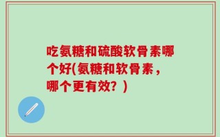 吃氨糖和硫酸软骨素哪个好(氨糖和软骨素，哪个更有效？)