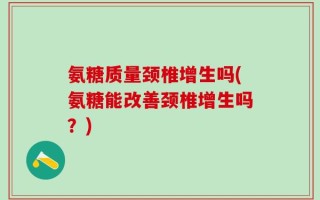 氨糖质量颈椎增生吗(氨糖能改善颈椎增生吗？)