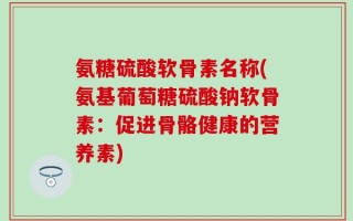 氨糖硫酸软骨素名称(氨基葡萄糖硫酸钠软骨素：促进骨骼健康的营养素)