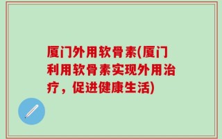 厦门外用软骨素(厦门利用软骨素实现外用治疗，促进健康生活)
