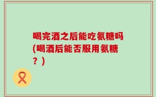 喝完酒之后能吃氨糖吗(喝酒后能否服用氨糖？)