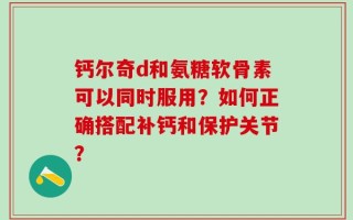 钙尔奇d和氨糖软骨素可以同时服用？如何正确搭配补钙和保护关节？