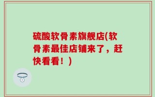 硫酸软骨素旗舰店(软骨素最佳店铺来了，赶快看看！)