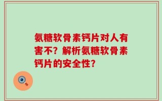 氨糖软骨素钙片对人有害不？解析氨糖软骨素钙片的安全性？