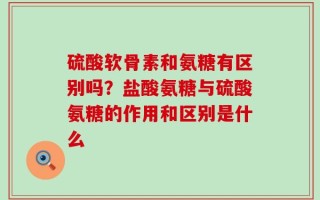 硫酸软骨素和氨糖有区别吗？盐酸氨糖与硫酸氨糖的作用和区别是什么