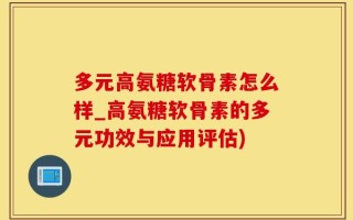 多元高氨糖软骨素怎么样_高氨糖软骨素的多元功效与应用评估)