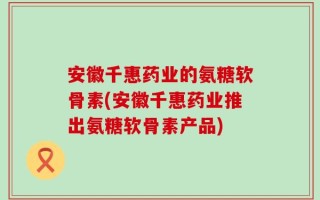 安徽千惠药业的氨糖软骨素(安徽千惠药业推出氨糖软骨素产品)