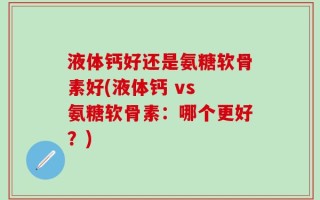 液体钙好还是氨糖软骨素好(液体钙 vs 氨糖软骨素：哪个更好？)