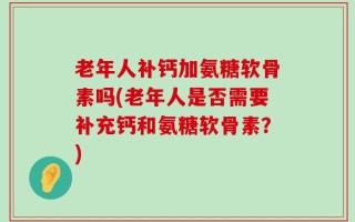 老年人补钙加氨糖软骨素吗(老年人是否需要补充钙和氨糖软骨素？)