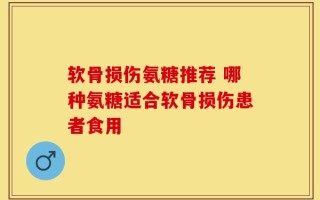 软骨损伤氨糖推荐 哪种氨糖适合软骨损伤患者食用