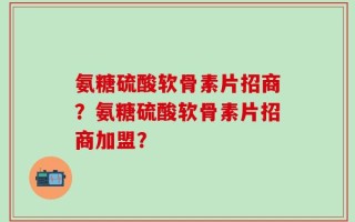 氨糖硫酸软骨素片招商？氨糖硫酸软骨素片招商加盟？