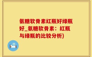 氨糖软骨素红瓶好绿瓶好_氨糖软骨素：红瓶与绿瓶的比较分析)