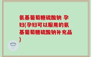 氨基葡萄糖硫酸钠 孕妇(孕妇可以服用的氨基葡萄糖硫酸钠补充品)