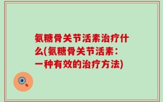 氨糖骨关节活素治疗什么(氨糖骨关节活素：一种有效的治疗方法)