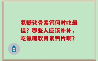 氨糖软骨素钙何时吃最佳？哪些人应该补补，吃氨糖软骨素钙片啊？