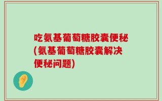 吃氨基葡萄糖胶囊便秘(氨基葡萄糖胶囊解决便秘问题)