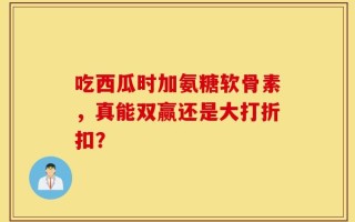 吃西瓜时加氨糖软骨素，真能双赢还是大打折扣？