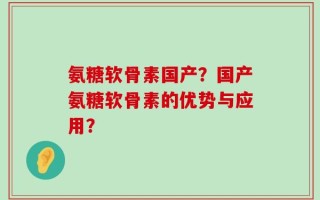 氨糖软骨素国产？国产氨糖软骨素的优势与应用？