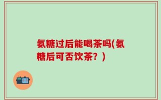 氨糖过后能喝茶吗(氨糖后可否饮茶？)