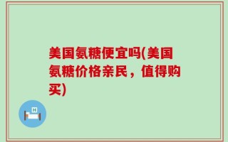 美国氨糖便宜吗(美国氨糖价格亲民，值得购买)