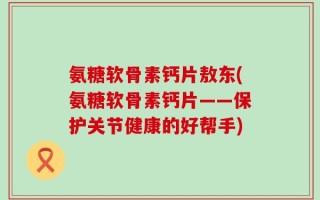 氨糖软骨素钙片敖东(氨糖软骨素钙片——保护关节健康的好帮手)