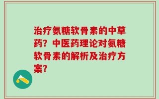 治疗氨糖软骨素的中草药？中医药理论对氨糖软骨素的解析及治疗方案？