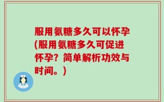 服用氨糖多久可以怀孕(服用氨糖多久可促进怀孕？简单解析功效与时间。)