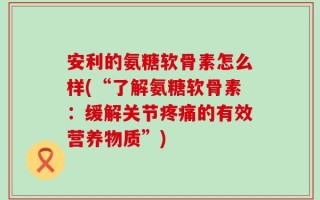 安利的氨糖软骨素怎么样(“了解氨糖软骨素：缓解关节疼痛的有效营养物质”)