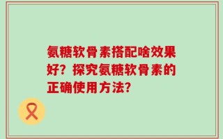 氨糖软骨素搭配啥效果好？探究氨糖软骨素的正确使用方法？