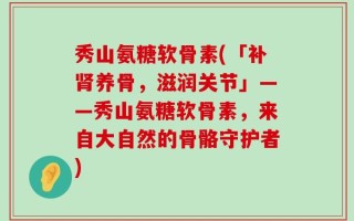秀山氨糖软骨素(「补肾养骨，滋润关节」——秀山氨糖软骨素，来自大自然的骨骼守护者)