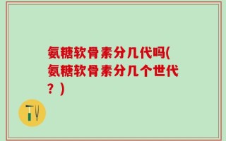 氨糖软骨素分几代吗(氨糖软骨素分几个世代？)