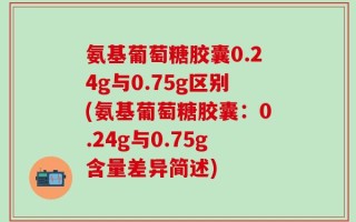 氨基葡萄糖胶囊0.24g与0.75g区别(氨基葡萄糖胶囊：0.24g与0.75g含量差异简述)