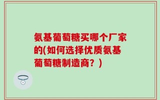 氨基葡萄糖买哪个厂家的(如何选择优质氨基葡萄糖制造商？)