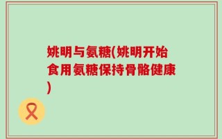 姚明与氨糖(姚明开始食用氨糖保持骨骼健康)