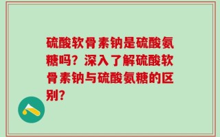 硫酸软骨素钠是硫酸氨糖吗？深入了解硫酸软骨素钠与硫酸氨糖的区别？