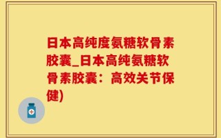 日本高纯度氨糖软骨素胶囊_日本高纯氨糖软骨素胶囊：高效关节保健)