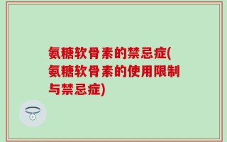 氨糖软骨素的禁忌症(氨糖软骨素的使用限制与禁忌症)