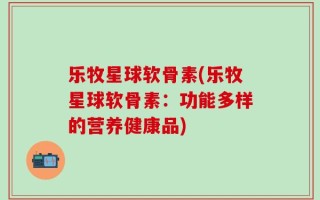 乐牧星球软骨素(乐牧星球软骨素：功能多样的营养健康品)