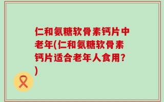 仁和氨糖软骨素钙片中老年(仁和氨糖软骨素钙片适合老年人食用？)